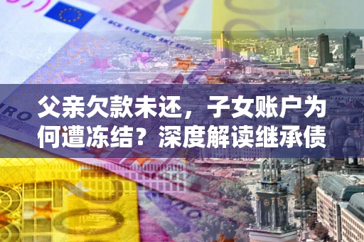 武汉父亲欠款未还，子女账户为何遭冻结？深度解读继承债务迷局