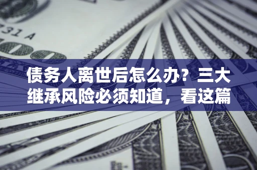 武汉债务人离世后怎么办？三大继承风险必须知道，看这篇就够了