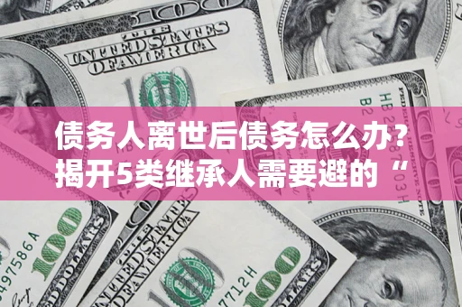 武汉债务人离世后债务怎么办？揭开5类继承人需要避的“坑”